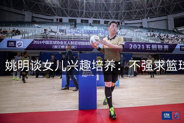 姚明谈女儿兴趣培养：不强求篮球之路，尊重选择